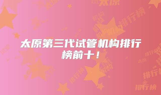 太原第三代试管机构排行榜前十！