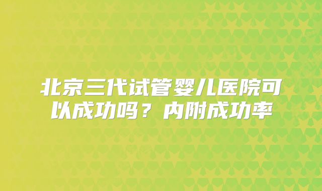 北京三代试管婴儿医院可以成功吗?内附成功率