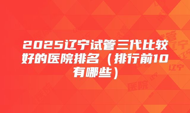 2025辽宁试管三代比较好的医院排名（排行前10有哪些）