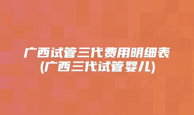广西试管三代费用明细表(广西三代试管婴儿)
