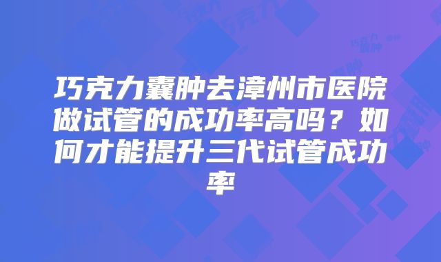 巧克力囊肿去漳州市医院做试管的成功率高吗？如何才能提升三代试管成功率
