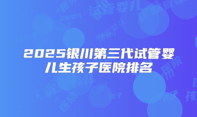2025银川第三代试管婴儿生孩子医院排名
