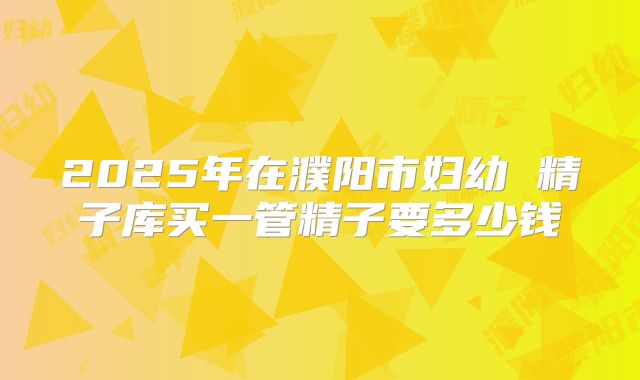 2025年在濮阳市妇幼 精子库买一管精子要多少钱