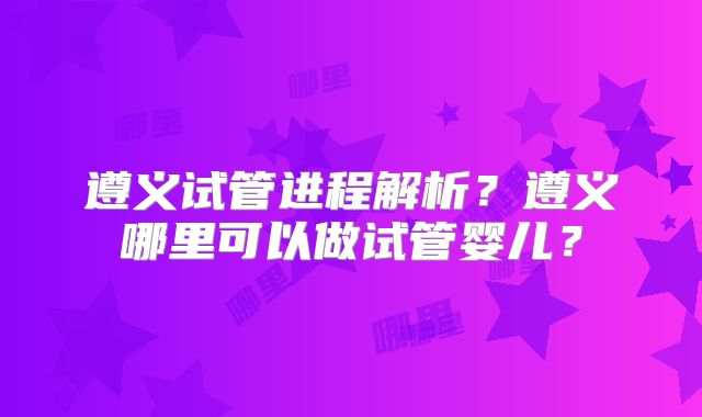 遵义试管进程解析？遵义哪里可以做试管婴儿？