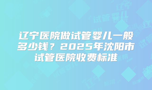 辽宁医院做试管婴儿一般多少钱？2025年沈阳市试管医院收费标准