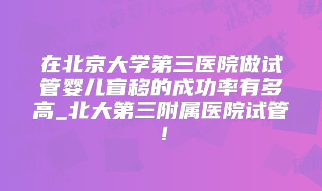 在北京大学第三医院做试管婴儿盲移的成功率有多高_北大第三附属医院试管！
