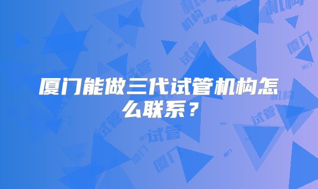 厦门能做三代试管机构怎么联系？