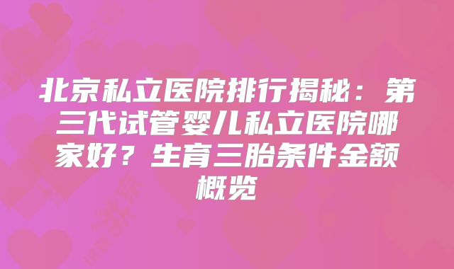 北京私立医院排行揭秘:第三代试管婴儿私立医院哪家好?生育三胎条件金额概览