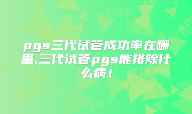 pgs三代试管成功率在哪里,三代试管pgs能排除什么病！