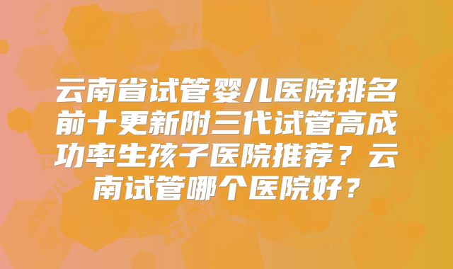 云南省试管婴儿医院排名前十更新附三代试管高成功率生孩子医院推荐？云南试管哪个医院好？