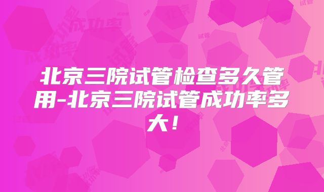 北京三院试管检查多久管用-北京三院试管成功率多大！
