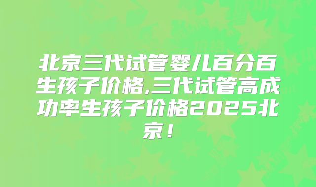 北京三代试管婴儿百分百生孩子价格,三代试管高成功率生孩子价格2025北京！