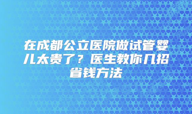 在成都公立医院做试管婴儿太贵了?医生教你几招省钱方法