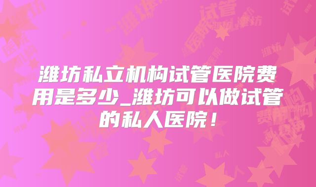 潍坊私立机构试管医院费用是多少_潍坊可以做试管的私人医院！