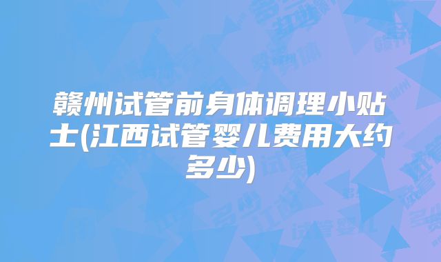 赣州试管前身体调理小贴士(江西试管婴儿费用大约多少)