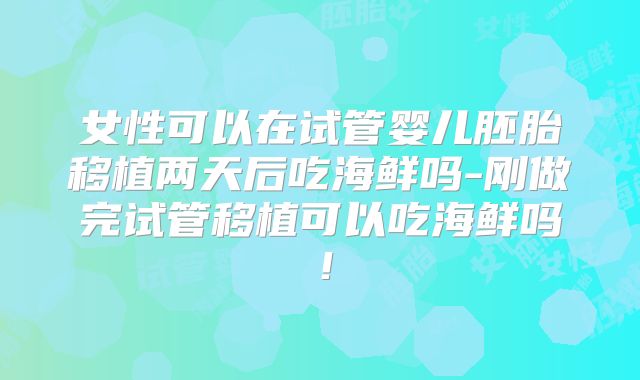 女性可以在试管婴儿胚胎移植两天后吃海鲜吗-刚做完试管移植可以吃海鲜吗！