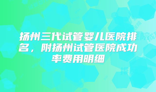 扬州三代试管婴儿医院排名，附扬州试管医院成功率费用明细