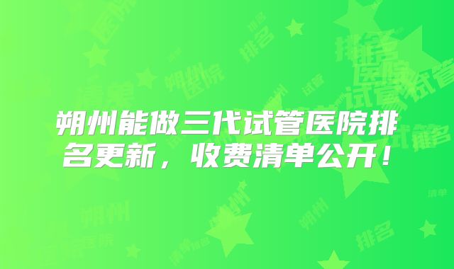 朔州能做三代试管医院排名更新，收费清单公开！