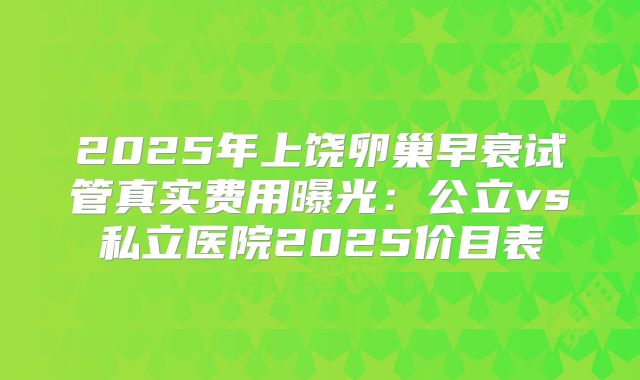 2025年上饶卵巢早衰试管真实费用曝光：公立vs私立医院2025价目表