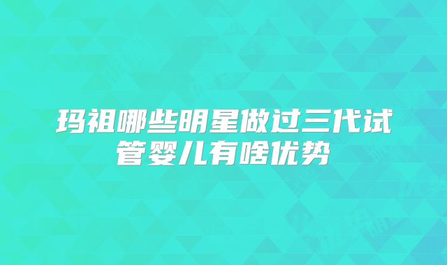 玛祖哪些明星做过三代试管婴儿有啥优势