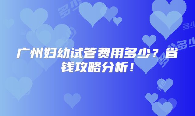 广州妇幼试管费用多少？省钱攻略分析！