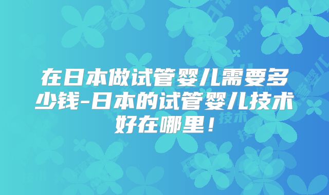 在日本做试管婴儿需要多少钱-日本的试管婴儿技术好在哪里！
