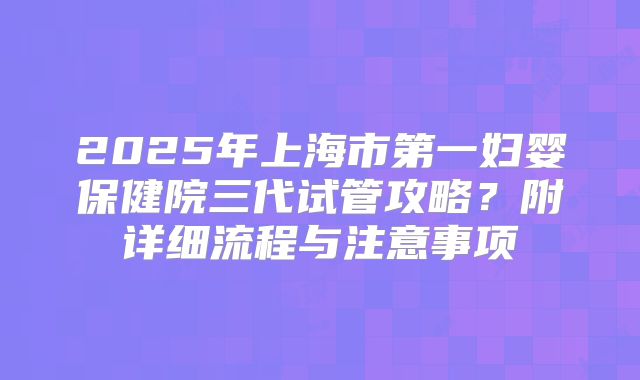2025年上海市第一妇婴保健院三代试管攻略？附详细流程与注意事项