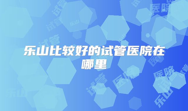 乐山比较好的试管医院在哪里