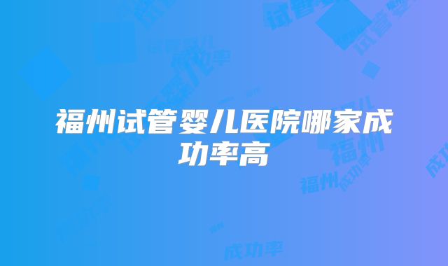 福州试管婴儿医院哪家成功率高