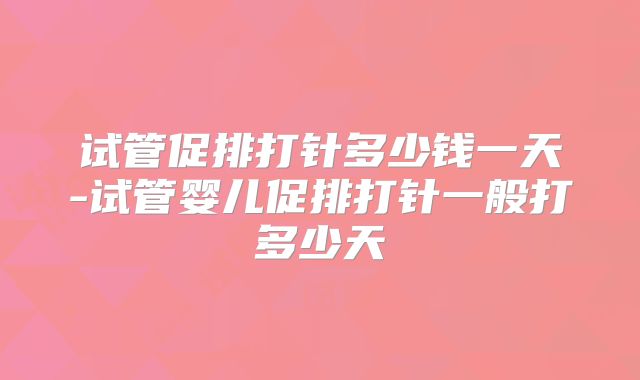 试管促排打针多少钱一天-试管婴儿促排打针一般打多少天