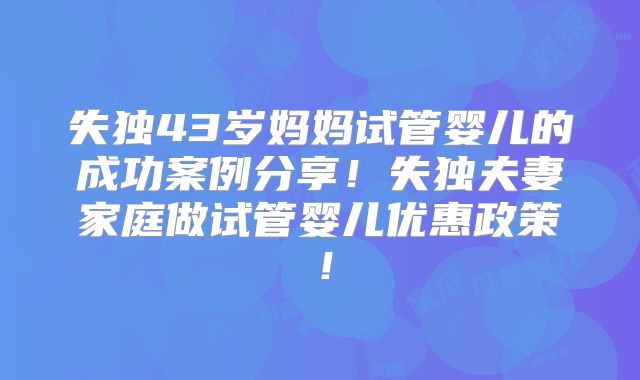 失独43岁妈妈试管婴儿的成功案例分享！失独夫妻家庭做试管婴儿优惠政策！