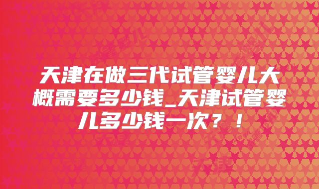 天津在做三代试管婴儿大概需要多少钱_天津试管婴儿多少钱一次？！