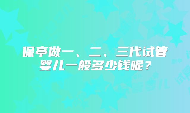 保亭做一、二、三代试管婴儿一般多少钱呢？