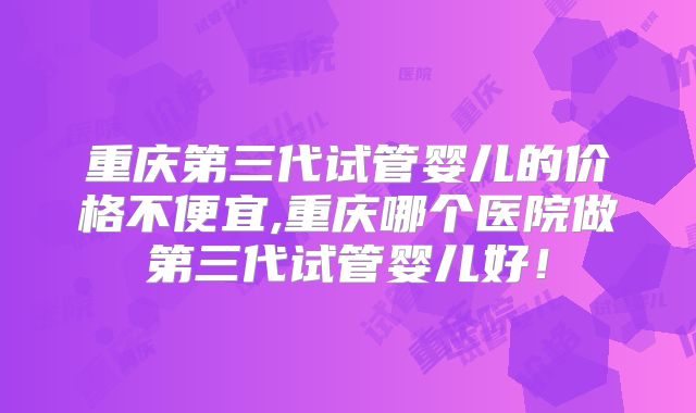 重庆第三代试管婴儿的价格不便宜,重庆哪个医院做第三代试管婴儿好！