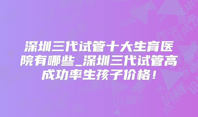 深圳三代试管十大生育医院有哪些_深圳三代试管高成功率生孩子价格！