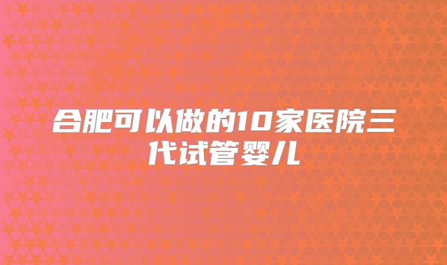合肥可以做的10家医院三代试管婴儿