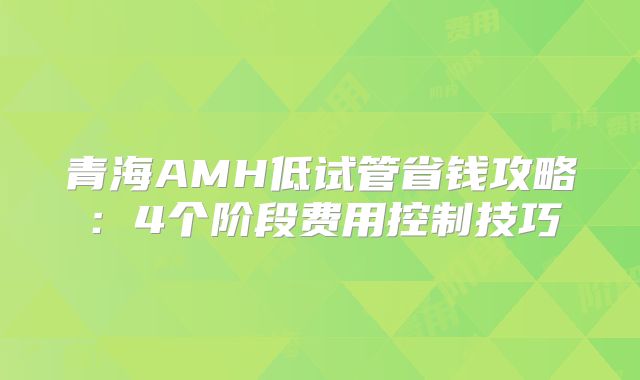 青海AMH低试管省钱攻略：4个阶段费用控制技巧