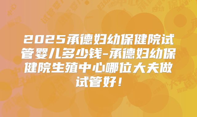 2025承德妇幼保健院试管婴儿多少钱-承德妇幼保健院生殖中心哪位大夫做试管好！