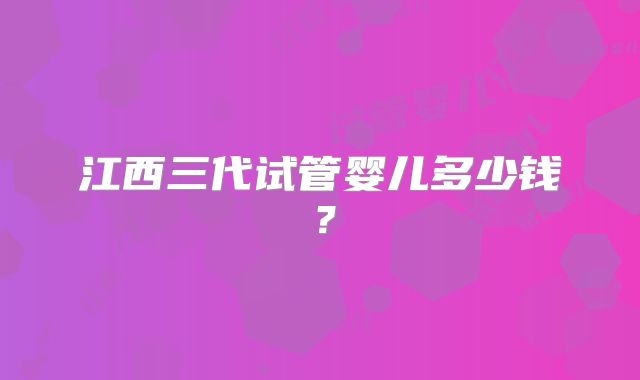 江西三代试管婴儿多少钱？