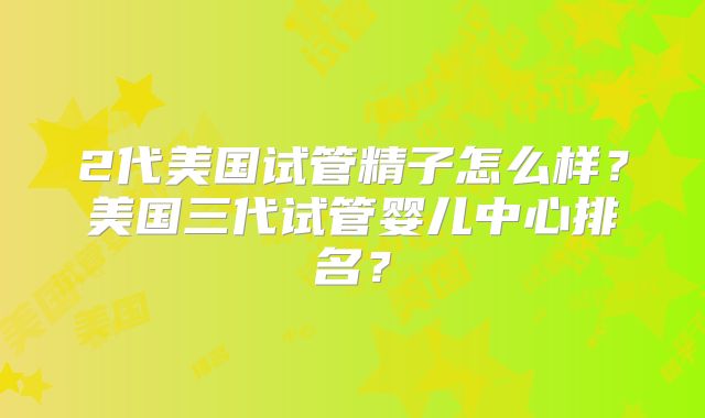 2代美国试管精子怎么样？美国三代试管婴儿中心排名？
