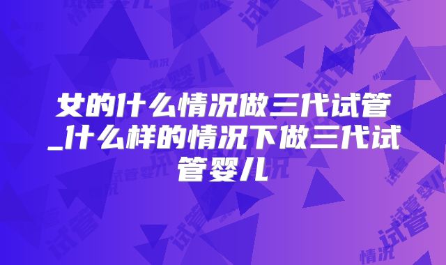 女的什么情况做三代试管_什么样的情况下做三代试管婴儿