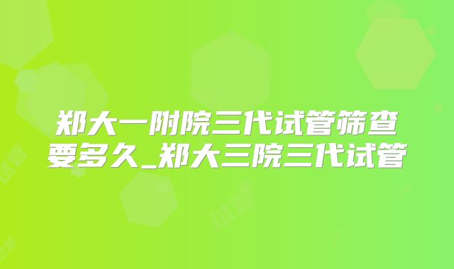 郑大一附院三代试管筛查要多久_郑大三院三代试管