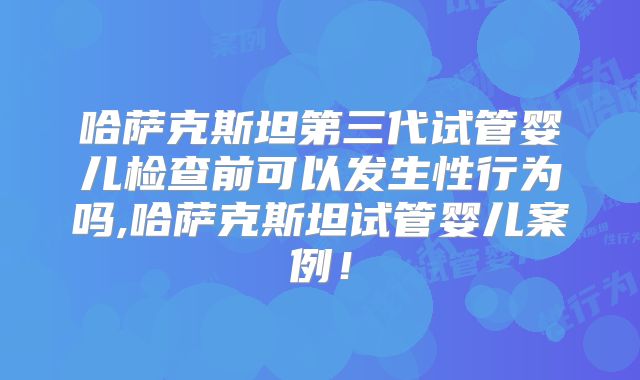 哈萨克斯坦第三代试管婴儿检查前可以发生性行为吗,哈萨克斯坦试管婴儿案例！