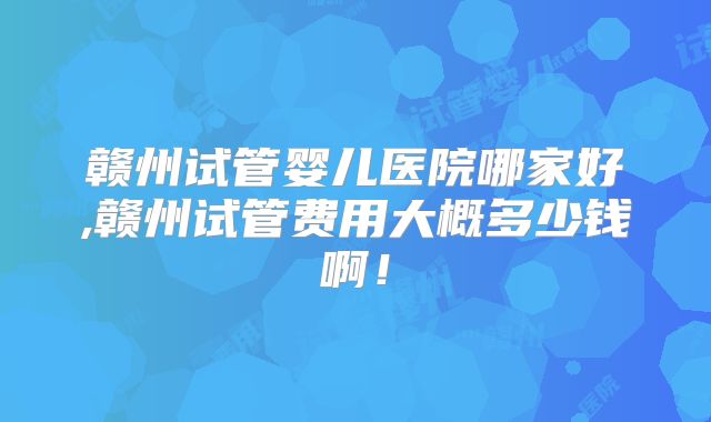 赣州试管婴儿医院哪家好,赣州试管费用大概多少钱啊！