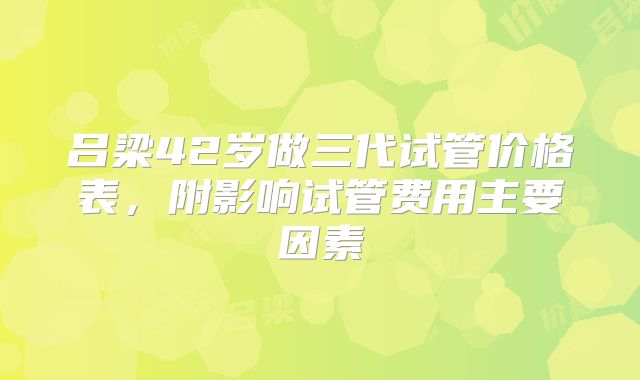 吕梁42岁做三代试管价格表，附影响试管费用主要因素