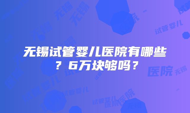 无锡试管婴儿医院有哪些？6万块够吗？