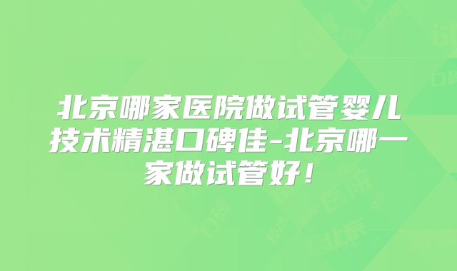 北京哪家医院做试管婴儿技术精湛口碑佳-北京哪一家做试管好!