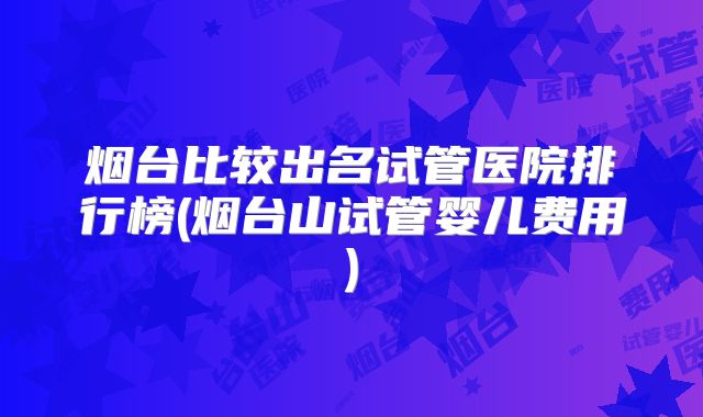 烟台比较出名试管医院排行榜(烟台山试管婴儿费用)
