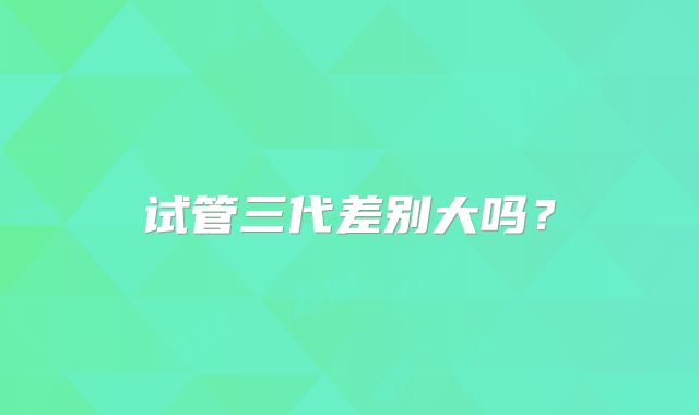 试管三代差别大吗？
