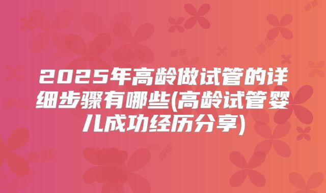 2025年高龄做试管的详细步骤有哪些(高龄试管婴儿成功经历分享)